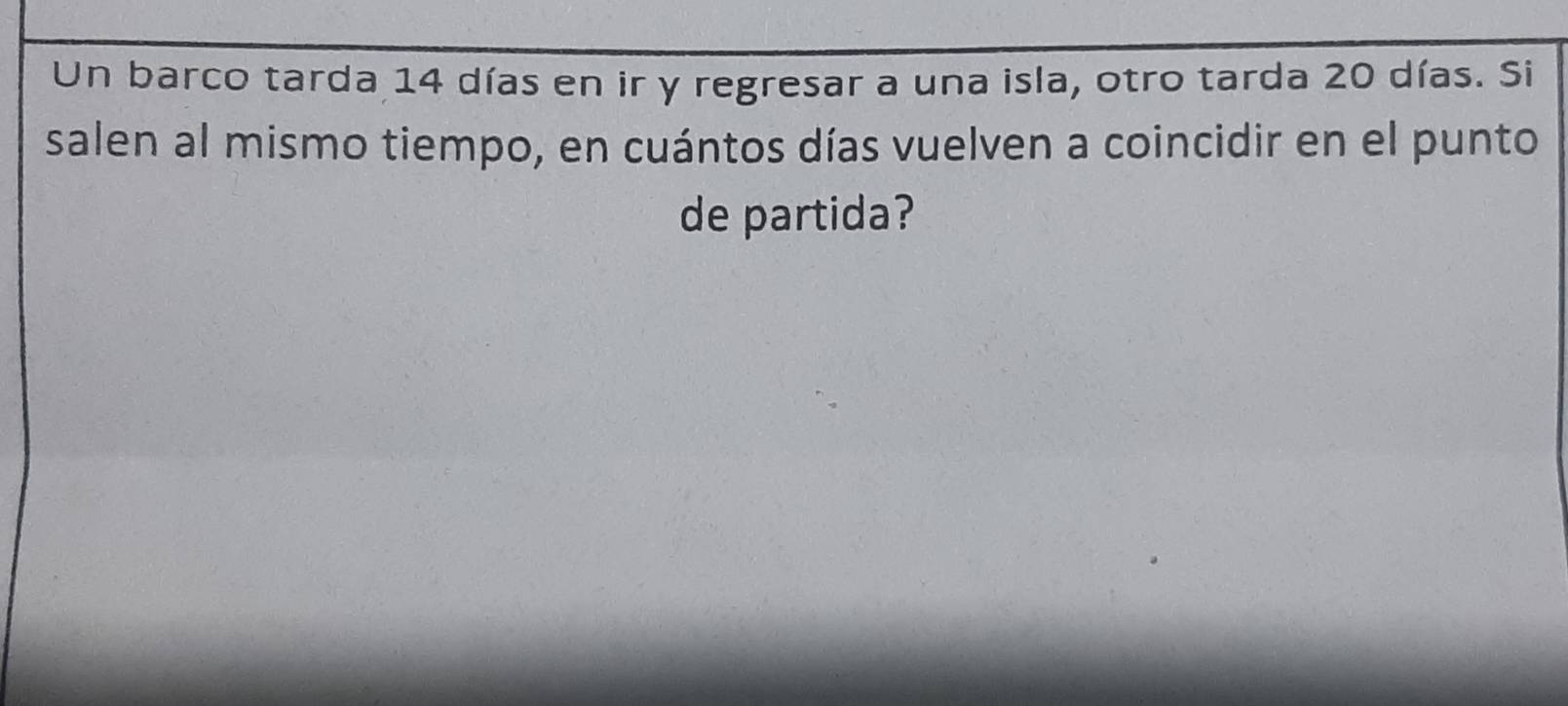 Un barco tarda 14 días en ir y regresar a una isla, otro tarda 20 días. Si 
salen al mismo tiempo, en cuántos días vuelven a coincidir en el punto 
de partida?