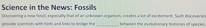 Science in the News: Fossils 
Discovering a new fossil, especially that of an unknown organism, creates a lot of excitement. Such discoveries 
provide scientists with hints and links to bridge the _between the evolutionary histories of species.
