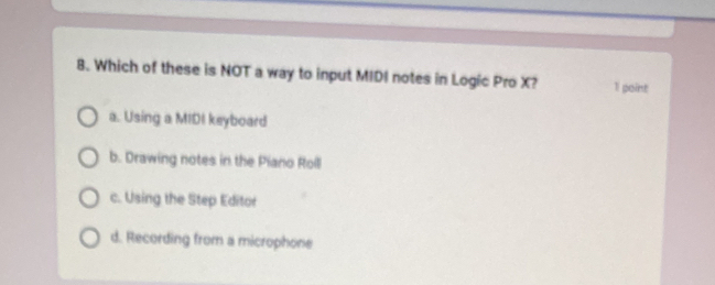 Which of these is NOT a way to input MIDI notes in Logic Pro X? 1 point
a. Using a MIDI keyboard
b. Drawing notes in the Piano Roll
c. Using the Step Editor
d. Recording from a microphone