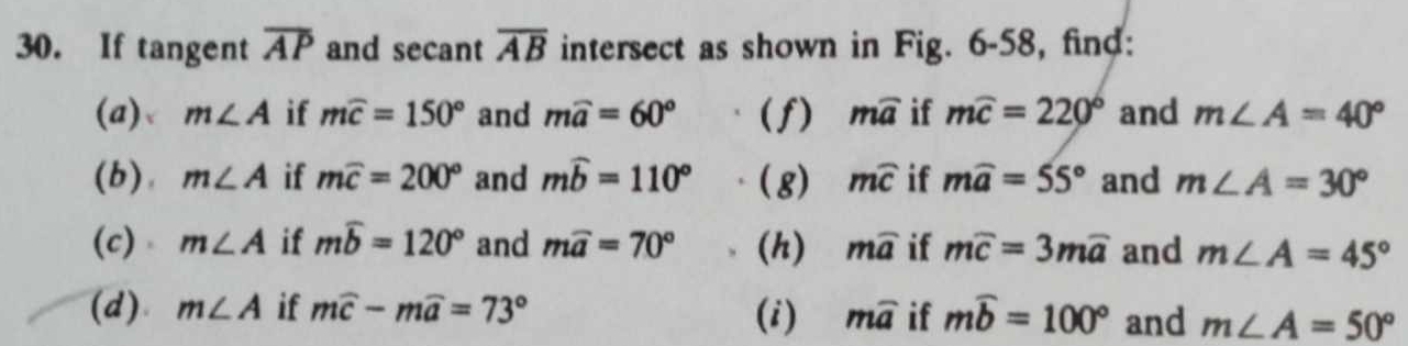 If tangent overline AP and secant overline AB intersect as shown in Fig. 6-58, find: 
(a) m∠ A if mwidehat c=150° and mwidehat a=60° (f) mwidehat a if mwidehat c=220° and m∠ A=40°
(b), m∠ A if mwidehat c=200° and mwidehat b=110° (g) mwidehat C if mwidehat a=55° and m∠ A=30°
(c) m∠ A if mwidehat b=120° and mwidehat a=70° (h) mwidehat a if mwidehat c=3mwidehat a and m∠ A=45°
(d) m∠ A if mwidehat c-mwidehat a=73° (i) mwidehat a if mwidehat b=100° and m∠ A=50°