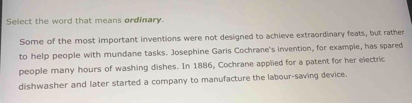 Select the word that means ordinary. 
Some of the most important inventions were not designed to achieve extraordinary feats, but rather 
to help people with mundane tasks. Josephine Garis Cochrane's invention, for example, has spared 
people many hours of washing dishes. In 1886, Cochrane applied for a patent for her electric 
dishwasher and later started a company to manufacture the labour-saving device.