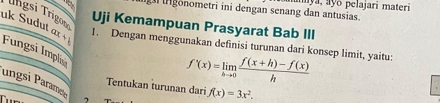 aya, ayo pelajari materi
gonometri ini dengan senang dan antusias.
Uji Kemampuan Prasyarat Bab III
uk Sudut Trngsi Trigomí ax+b 1. Dengan menggunakan definisi turunan dari konsep limit, yaitu:
Fungsi Implis
f'(x)=limlimits _hto 0 (f(x+h)-f(x))/h 
ungsi Paramet
Tentukan turunan dari f(x)=3x^2. 
1