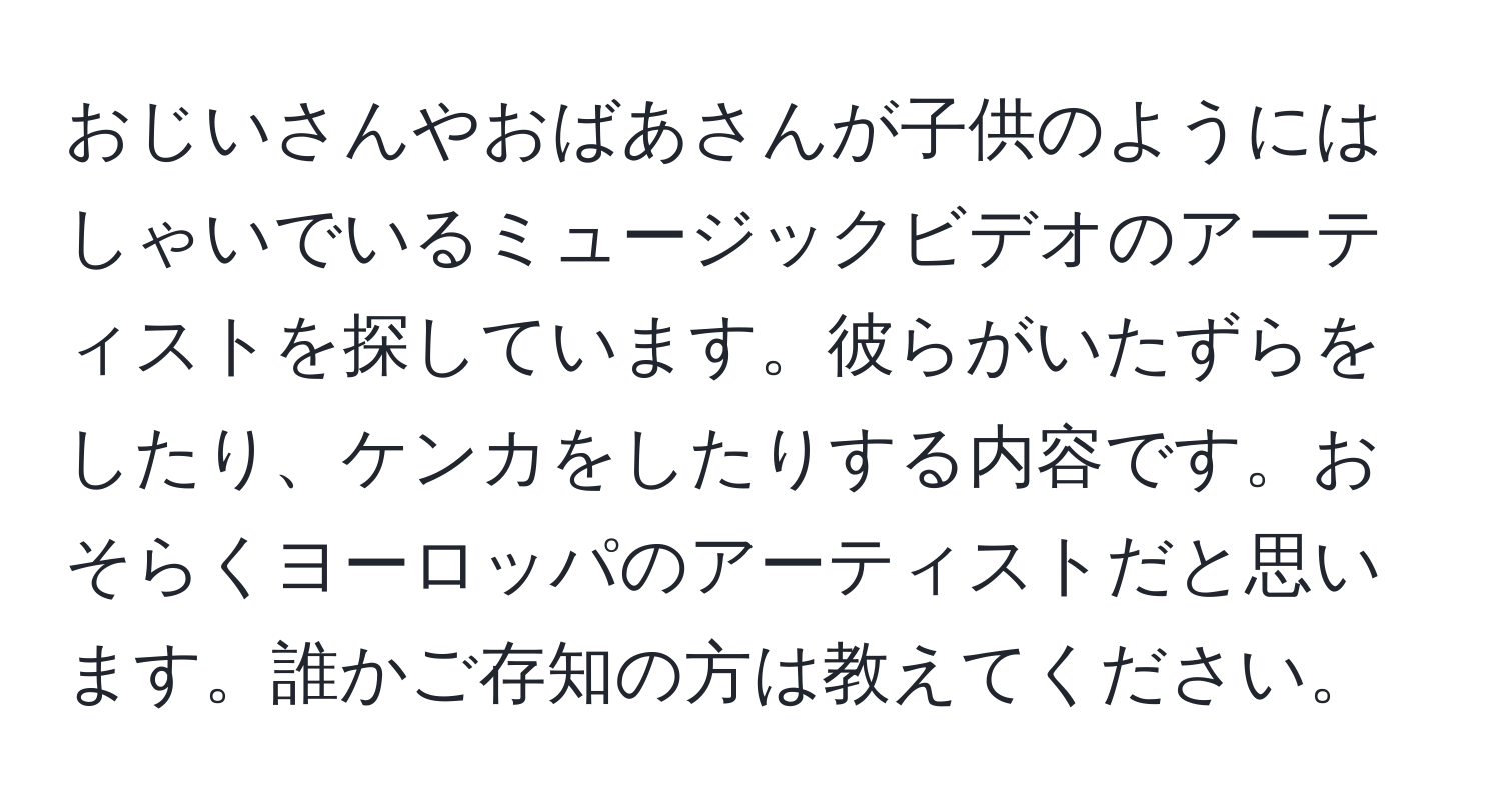 おじいさんやおばあさんが子供のようにはしゃいでいるミュージックビデオのアーティストを探しています。彼らがいたずらをしたり、ケンカをしたりする内容です。おそらくヨーロッパのアーティストだと思います。誰かご存知の方は教えてください。