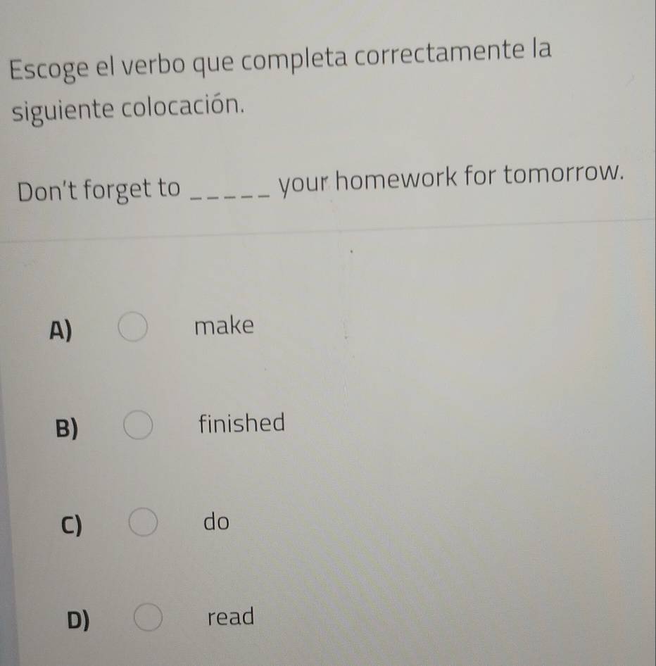 Escoge el verbo que completa correctamente la
siguiente colocación.
Don’t forget to _your homework for tomorrow.
A) make
B) finished
C)
do
D) read