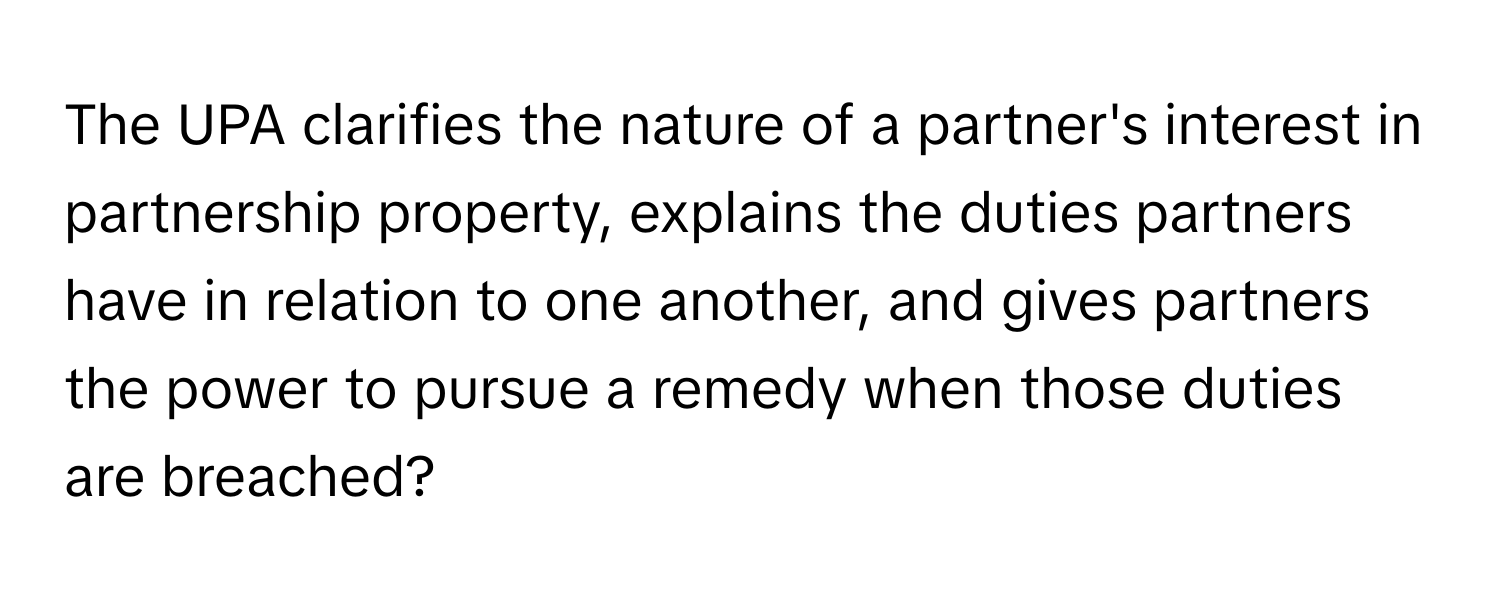 The UPA clarifies the nature of a partner's interest in partnership property, explains the duties partners have in relation to one another, and gives partners the power to pursue a remedy when those duties are breached?