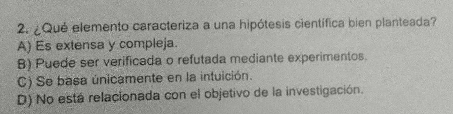 ¿Qué elemento caracteriza a una hipótesis científica bien planteada?
A) Es extensa y compleja.
B) Puede ser verificada o refutada mediante experimentos.
C) Se basa únicamente en la intuición.
D) No está relacionada con el objetivo de la investigación.