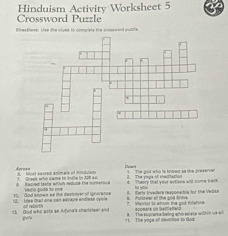 Hinduism Activity Worksheet 5 
Crossword Puzzle 
Directions: Use the cluss to complete the crossword puzzle. 
Across Down 
3. Most sacred animals of Hindulsm 1. The god who is known as the preserver 
7. Greek who came to India in 326 в.c. 2. The yoga of meditation 
8. Sacred texts which reduce the numerous 4. Theory that your actions will come back 
Vedio gods to one to you 
10. God known as the destroyer of Ignorance 5. Early Invaders responsible for the Vedas 
12. Idea that one can escape endless cycle 6. Follower of the god Shiva 
of rebirth 7. Warrior to whom the god Krishna 
13. God who scts as Arjuna's charloteer and appears on battlefleld 
guru 9. The supreme being who exists within us all 
11. The yoga of devotion to God