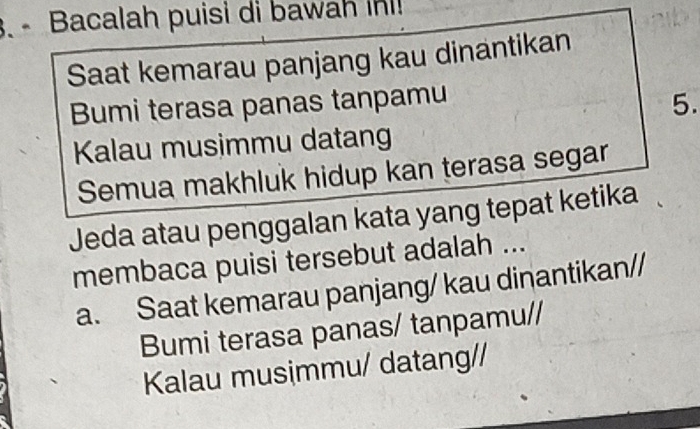 Bacalah puisi di bawah in! 
Saat kemarau panjang kau dinantikan 
Bumi terasa panas tanpamu 
5. 
Kalau musimmu datang 
Semua makhluk hidup kan terasa segar 
Jeda atau penggalan kata yang tepat ketika 
membaca puisi tersebut adalah ... 
a. Saat kemarau panjang/ kau dinantikan// 
Bumi terasa panas/ tanpamu// 
Kalau musimmu/ datang//