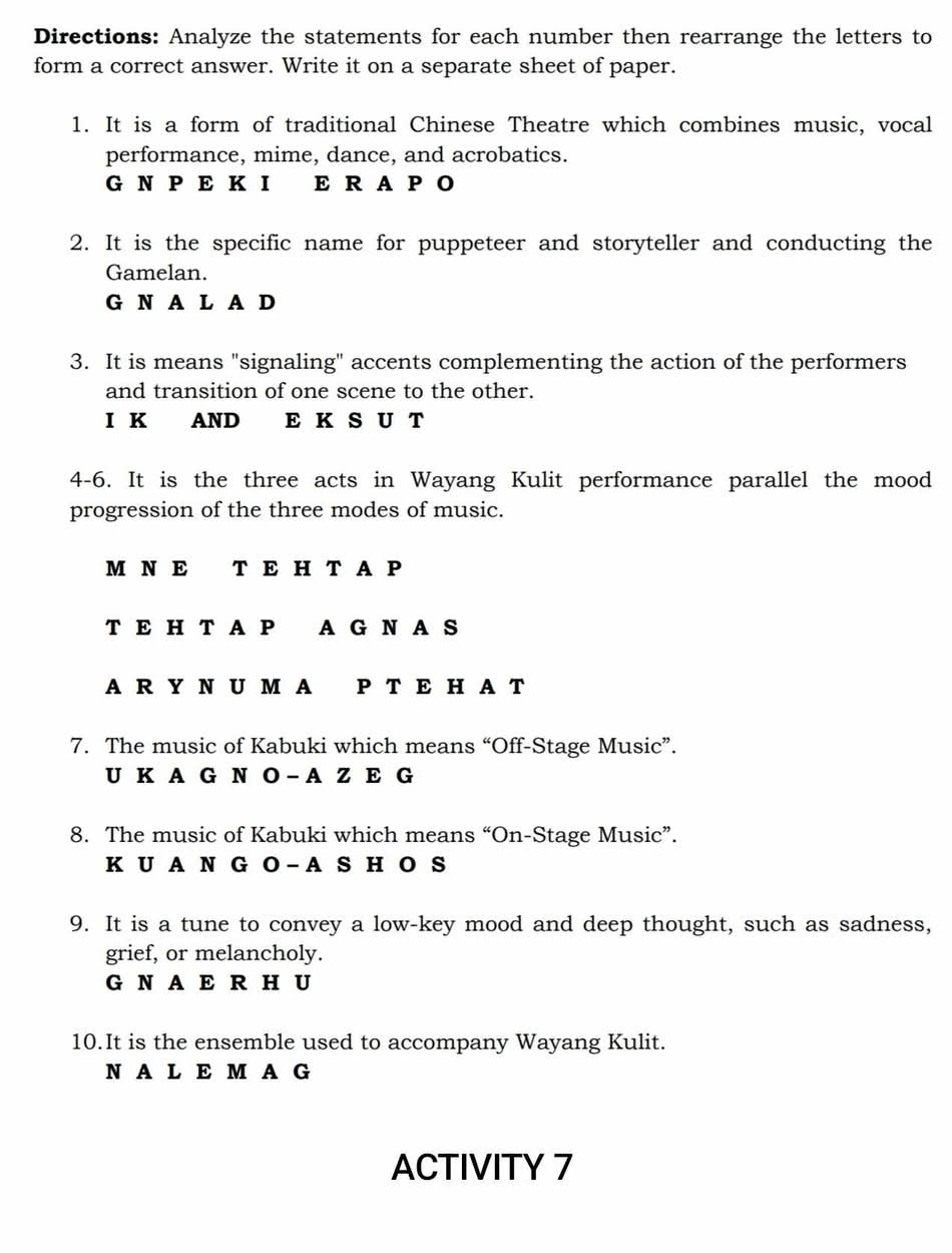 Directions: Analyze the statements for each number then rearrange the letters to
form a correct answer. Write it on a separate sheet of paper.
1. It is a form of traditional Chinese Theatre which combines music, vocal
performance, mime, dance, and acrobatics.
G N P E K I E RA P O
2. It is the specific name for puppeteer and storyteller and conducting the
Gamelan.
G N A L A D
3. It is means "signaling" accents complementing the action of the performers
and transition of one scene to the other.
I K AND E K S U T
4-6. It is the three acts in Wayang Kulit performance parallel the mood
progression of the three modes of music.
M N E T E H T A P
T E H T A P A G N A S
A R Y N U M A P T E H A T
7. The music of Kabuki which means “Off-Stage Music”.
U K A G N O - A Z E G
8. The music of Kabuki which means “On-Stage Music”.
K U A N G O - A S H O S
9. It is a tune to convey a low-key mood and deep thought, such as sadness,
grief, or melancholy.
G N A E R HU
10.It is the ensemble used to accompany Wayang Kulit.
N A L EM A G
ACTIVITY 7