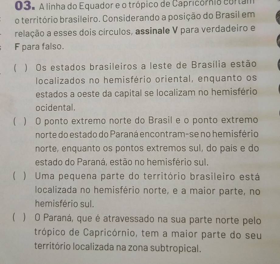 3º A linha do Equador e o trópico de Capricórnio cortam
o território brasileiro. Considerando a posição do Brasil em
relação a esses dois círculos, assinale V para verdadeiro e
F para falso.
 ) Os estados brasileiros a leste de Brasília estão
localizados no hemisfério oriental, enquanto os
estados a oeste da capital se localizam no hemisfério
ocidental.
 ) O ponto extremo norte do Brasil e o ponto extremo
norte do estado do Paraná encontram-se no hemisfério
norte, enquanto os pontos extremos sul, do país e do
estado do Paraná, estão no hemisfério sul.
 ) Uma pequena parte do território brasileiro está
localizada no hemisfério norte, e a maior parte, no
hemisfério sul.
 ) O Paraná, que é atravessado na sua parte norte pelo
trópico de Capricórnio, tem a maior parte do seu
território localizada na zona subtropical.