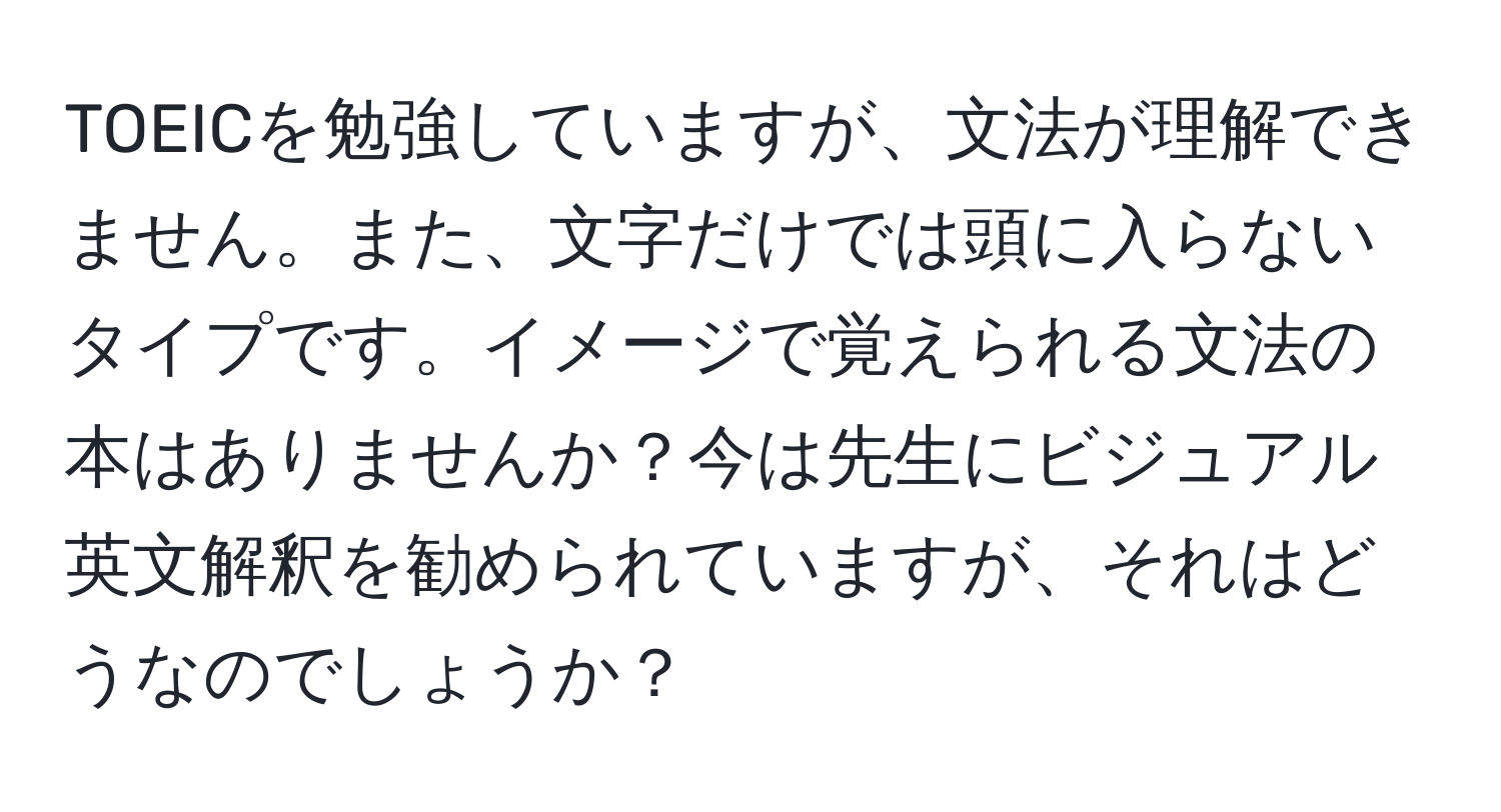 TOEICを勉強していますが、文法が理解できません。また、文字だけでは頭に入らないタイプです。イメージで覚えられる文法の本はありませんか？今は先生にビジュアル英文解釈を勧められていますが、それはどうなのでしょうか？