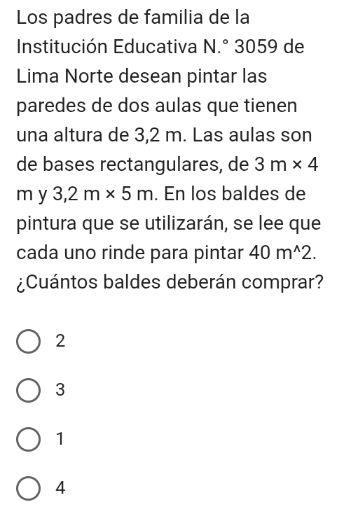 Los padres de familia de la
Institución Educativa N .° 3059 de
Lima Norte desean pintar las
paredes de dos aulas que tienen
una altura de 3,2 m. Las aulas son
de bases rectangulares, de 3m* 4
m y 3,2m* 5m. En los baldes de
pintura que se utilizarán, se lee que
cada uno rinde para pintar 40m^(wedge)2. 
¿Cuántos baldes deberán comprar?
2
3
1
4