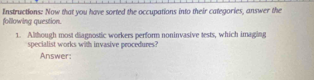 Instructions: Now that you have sorted the occupations into their categories, answer the 
following question. 
1. Although most diagnostic workers perform noninvasive tests, which imaging 
specialist works with invasive procedures? 
Answer: