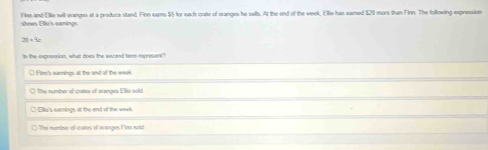 Filnn and Ellie sell ovanges at a produce stand. Finn eams $5 for each crate of oranges he sells. At the end of the week, Ellie has eared $20 more than Finn. The following expression
shows Ellie's earings
2t+5z
In the expression, what does the second term represent?
O Firn's earnings at the end of the week
O The number of crates of cranges Ellie sold
Elie's earings at the and of the week
The number of cutes of oranges Filnn sold