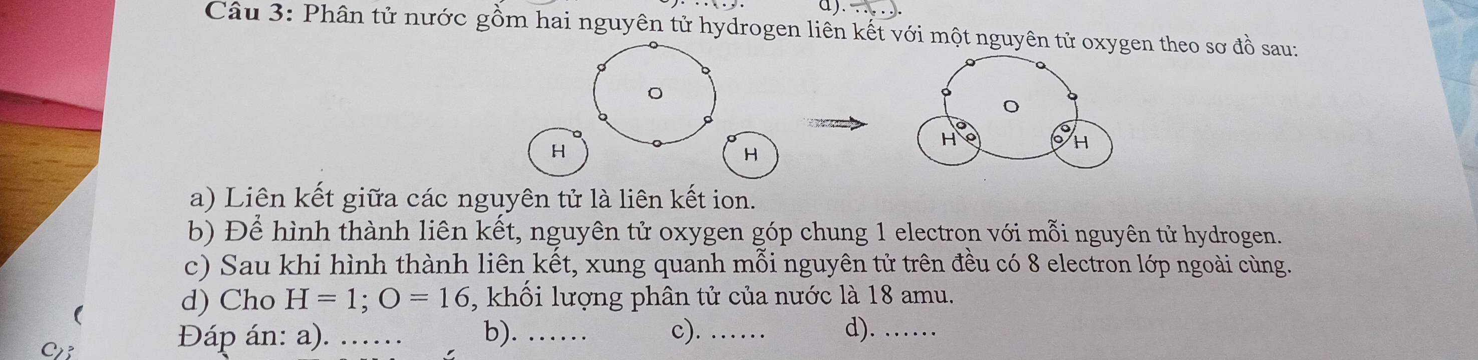 ∵ 
Câu 3: Phân tử nước gồm hai nguyên tử hydrogen liên kết với một nguyên tử oxygen theo sơ đồ sau:
H
H
a) Liên kết giữa các nguyên tử là liên kết ion. 
b) Để hình thành liên kết, nguyên tử oxygen góp chung 1 electron với mỗi nguyên tử hydrogen. 
c) Sau khi hình thành liên kết, xung quanh mỗi nguyên tử trên đều có 8 electron lớp ngoài cùng. 
d) Cho H=1; O=16 , khối lượng phân tử của nước là 18 amu. 
C 
Đáp án: a). ... b). …… c). _d).