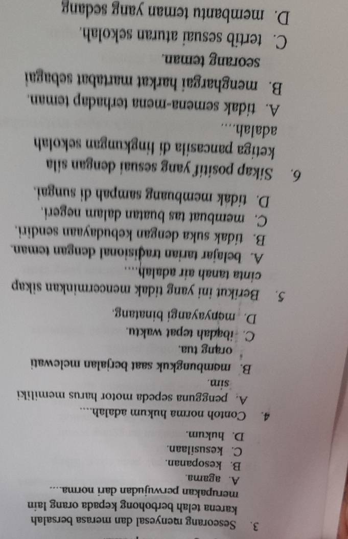 Seseorang menyesal dan merasa bersalah
karena telah berbohong kepada orang lain
merupakan perwujudan dari norma....
A. agama.
B. kesopanan.
C. kesusilaan.
D. hukum.
4. Contoh norma hukum adalah....
A. pengguna sepeda motor harus memiliki
sim.
B. membungkuk saat berjalan melewati
orang tua.
C. ibadah tepat waktu.
D. menyayangi binatang.
5. Berikut ini yang tidak mencerminkan sikap
cinta tanah air adalah....
A. belajar tarian traðisional dengan teman.
B. tidak suka dengan kebudayaan sendiri.
C. membuat tas buatan dalam negeri.
D. tidak membuang sampah di sungai.
6. Sikap positif yang sesuai dengan sila
ketiga pancasila di lingkungan sekolah
adalah....
A. tidak semena-mena terhadap teman.
B. menghargai harkat martabat sebagai
seorang teman.
C. tertib sesuai aturan sekolah.
D. membantu teman yang sedang