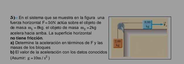 En el sistema que se muestra en la figura una
fuerza horizontal F=50N actúa sobre el objeto de 
de masa m_1=8kg. el objeto de masa m_2=2kg
acelera hacia arriba. La superficie horizontal
no tiene fricción.
a) Determine la aceleración en términos de F y las 
masas de los bloques
b) El valor de la aceleración con los datos conocido
(Asumir: g=10m/s^2)