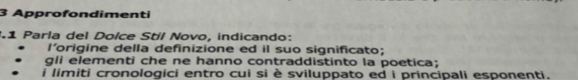 Approfondimenti 
31 Parla del Dolce Stil Novo, indicando: 
l'origine della definizione ed il suo significato; 
gli elementí che ne hanno contraddistinto la poetica; 
i limiti cronologici entro cui si è sviluppato ed i principali esponenti.