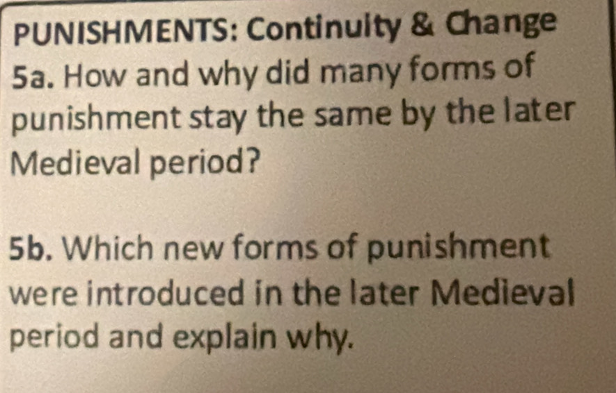 PUNISHMENTS: Continuity & Change 
5a. How and why did many forms of 
punishment stay the same by the later 
Medieval period? 
5b. Which new forms of punishment 
were introduced in the later Medieval 
period and explain why.