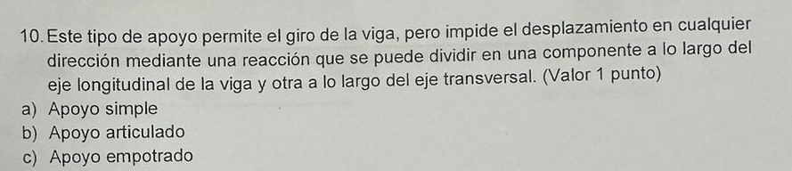 Este tipo de apoyo permite el giro de la viga, pero impide el desplazamiento en cualquier
dirección mediante una reacción que se puede dividir en una componente a lo largo del
eje longitudinal de la viga y otra a lo largo del eje transversal. (Valor 1 punto)
a) Apoyo simple
b) Apoyo articulado
c) Apoyo empotrado