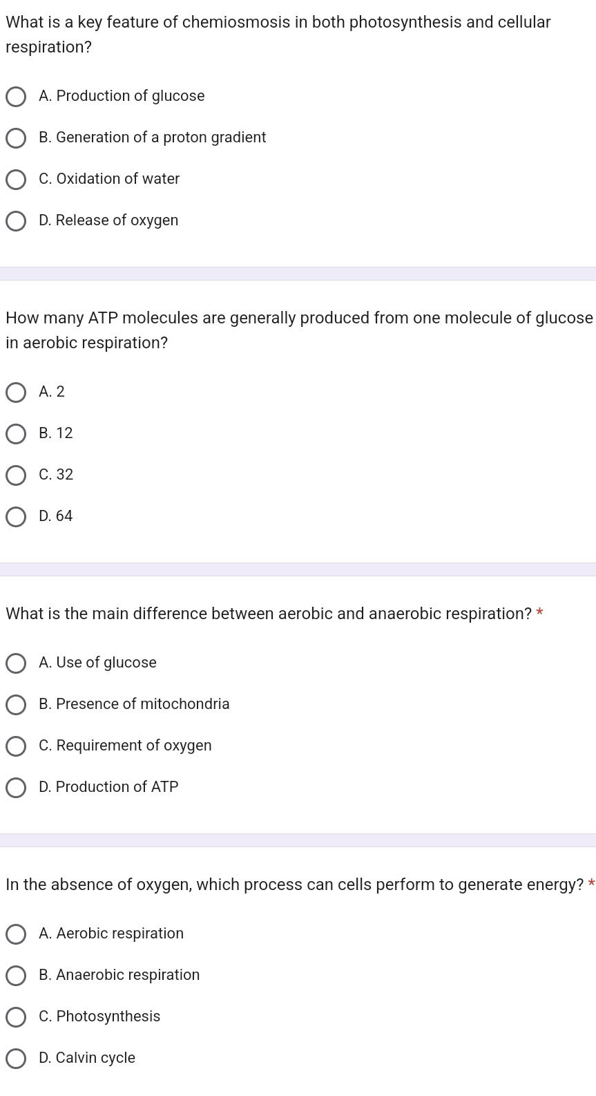 What is a key feature of chemiosmosis in both photosynthesis and cellular
respiration?
A. Production of glucose
B. Generation of a proton gradient
C. Oxidation of water
D. Release of oxygen
How many ATP molecules are generally produced from one molecule of glucose
in aerobic respiration?
A. 2
B. 12
C. 32
D. 64
What is the main difference between aerobic and anaerobic respiration? *
A. Use of glucose
B. Presence of mitochondria
C. Requirement of oxygen
D. Production of ATP
In the absence of oxygen, which process can cells perform to generate energy? *
A. Aerobic respiration
B. Anaerobic respiration
C. Photosynthesis
D. Calvin cycle