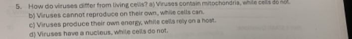 How do viruses differ from living cells? a) Viruses contain mitochondria, while cells do not.
b) Viruses cannot reproduce on their own, while cells can.
c) Viruses produce their own energy, while cells rely on a host.
d) Viruses have a nucleus, while cells do not.