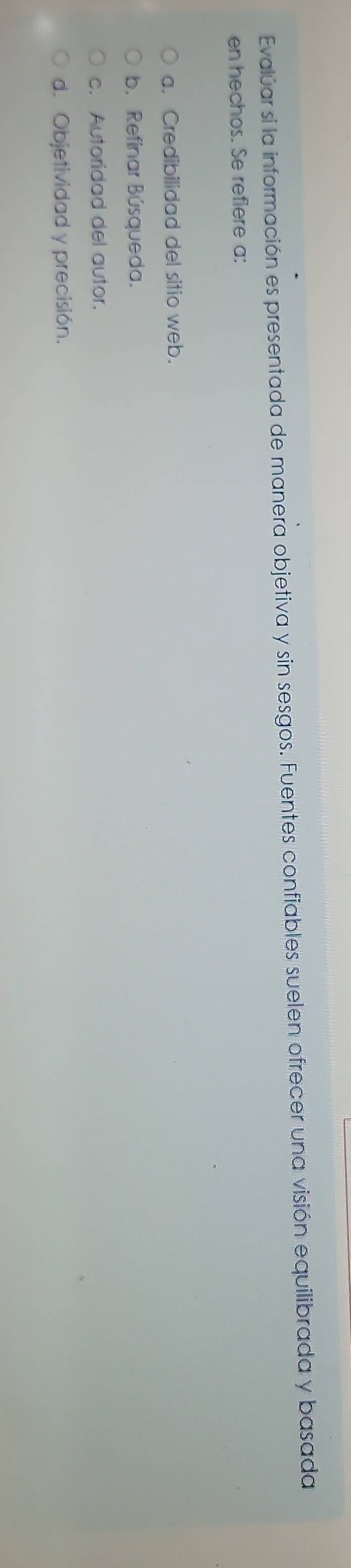 Evalúar si la información es presentada de manera objetiva y sin sesgos. Fuentes confiables suelen ofrecer una visión equilibrada y basada
en hechos. Se refiere a:
a. Credibilidad del sitio web.
b. Refinar Búsqueda.
c. Autoridad del autor.
d. Objetividad y precisión.