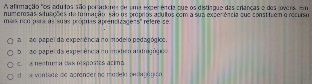 A afirmação "os adultos são portadores de uma experiência que os distingue das crianças e dos jovens. Em
numerosas situações de formação, são os próprios adultos com a sua experiência que constituem o recurso
mais rico para as suas próprias aprendizagens" refere-se:
a. ao papel da experiência no modelo pedagógico.
b. ao papel da experiência no modelo andragógico.
c. a nenhuma das respostas acima.
d. a vontade de aprender no modelo pedagógico.