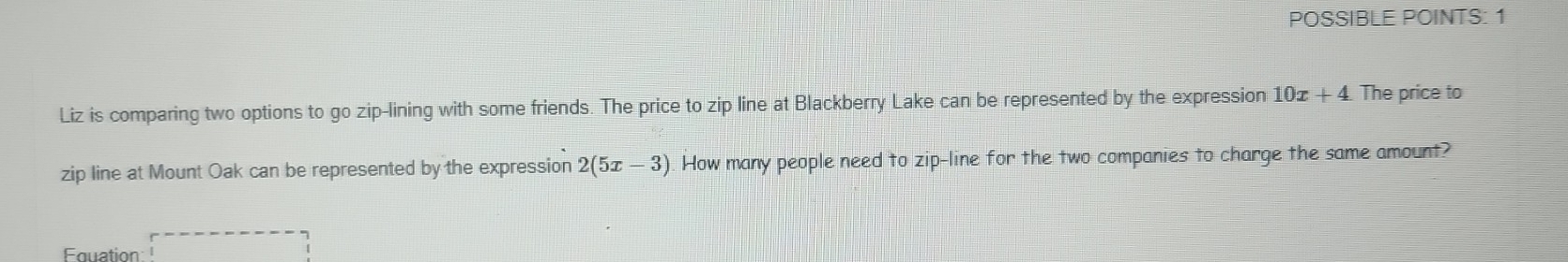 POSSIBLE POINTS: 1 
Liz is comparing two options to go zip-lining with some friends. The price to zip line at Blackberry Lake can be represented by the expression 10x+4 The price to 
zip line at Mount Oak can be represented by the expression 2(5x-3) How many people need to zip-line for the two companies to charge the same amount? 
Fquation □