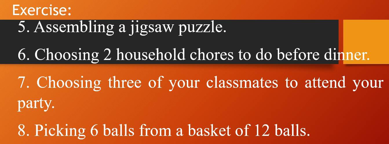 Assembling a jigsaw puzzle. 
6. Choosing 2 household chores to do before dinner. 
7. Choosing three of your classmates to attend your 
party. 
8. Picking 6 balls from a basket of 12 balls.