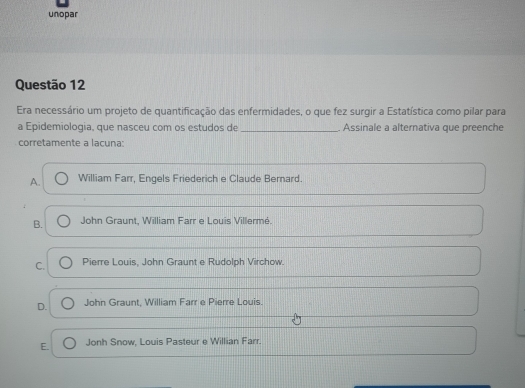 unopar
Questão 12
Era necessário um projeto de quantificação das enfermidades, o que fez surgir a Estatística como pilar para
a Epidemiologia, que nasceu com os estudos de _. Assinale a alternativa que preenche
corretamente a lacuna:
A. William Farr, Engels Friederich e Claude Bernard.
B. John Graunt. William Farr e Louis Villermé.
C. Pierre Louis, John Graunt e Rudolph Virchow.
D. John Graunt, William Farr e Pierre Louis.
E. Jonh Snow, Louis Pasteur e Willian Farr.