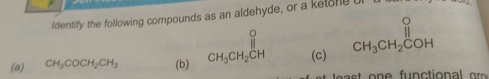 Identify the following compounds as an aldehyde, or a ketone
beginarrayr O CH_3CH_2CHendarray
beginarrayr O CH_3CH_2COHendarray
(a) CH_3COCH_2CH_3 (b) (c)