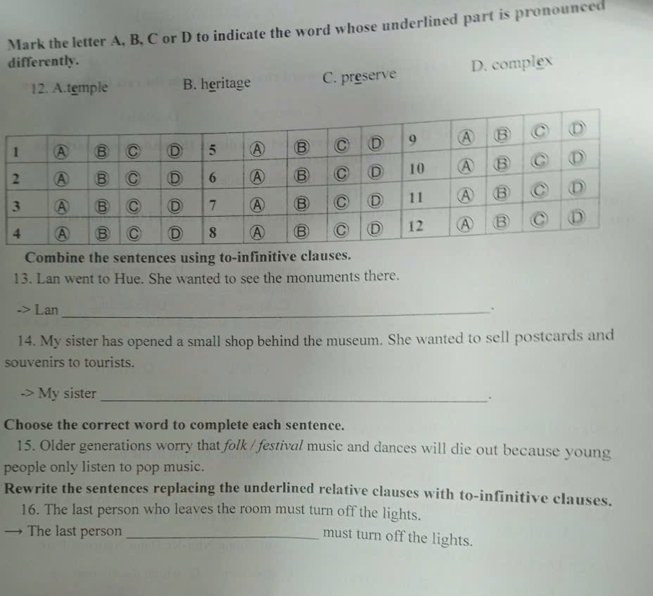 Mark the letter A, B, C or D to indicate the word whose underlined part is pronounced
differently.
12. A.temple B. heritage C. preserve D. complex
Combine the sentences using to-infinitive clauses.
13. Lan went to Hue. She wanted to see the monuments there.
-> Lan_ 、
14. My sister has opened a small shop behind the museum. She wanted to sell postcards and
souvenirs to tourists.
My sister_
.
Choose the correct word to complete each sentence.
15. Older generations worry that folk / festival music and dances will die out because young
people only listen to pop music.
Rewrite the sentences replacing the underlined relative clauses with to-infinitive clauses.
16. The last person who leaves the room must turn off the lights.
The last person_
must turn off the lights.