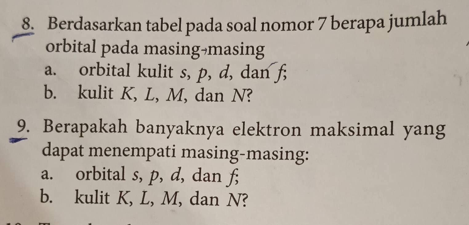 Berdasarkan tabel pada soal nomor 7 berapa jumlah 
orbital pada masing-masing 
a. orbital kulit s, p, d, dan f; 
b. kulit K, L, M, dan N? 
9. Berapakah banyaknya elektron maksimal yang 
dapat menempati masing-masing: 
a. orbital s, p, d, dan f; 
b. kulit K, L, M, dan N?