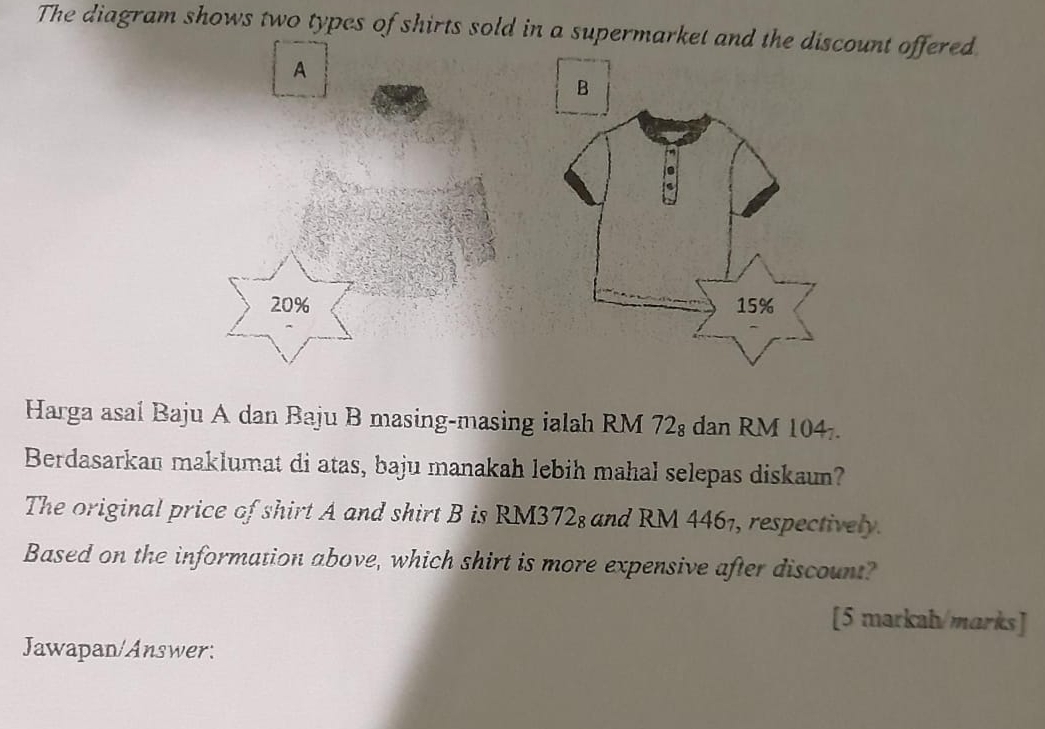 The diagram shows two types of shirts sold in a supermarket and the discount offered 
A
20%
Harga asal Baju A dan Baju B masing-masing ialah RM 72 : dan RM 104. 
Berdasarkan maklumat di atas, baju manakah lebih mahal selepas diskaun? 
The original price of shirt A and shirt B is RM3728 and RM 4461, respectively. 
Based on the information above, which shirt is more expensive after discount? 
[5 markah/marks] 
Jawapan/Answer: