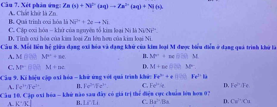 Xét phản ứng: Zn(s)+Ni^(2+)(aq)to Zn^(2+)(aq)+Ni(s).
A. Chất khử là Zn.
B. Quá trình oxi hóa là Ni^(2+)+2eto Ni.
C. Cặp oxi hóa - khử của nguyên tố kim loại Ni là Ni /Ni^(2+).
D. Tính oxi hóa của kim loại Zn lớn hơn của kim loại Ni.
Câu 8. Mối liên hệ giữa dạng oxi hóa và dạng khử của kim loại M được biểu diễn ở dạng quá trình khử là
A. M M^(n+)+ne. B. M^(n+)+ ne □ M.
C. M^(n-) M+ne. D. M+ ne M^(n-). 
Câu 9. Kí hiệu cặp oxi hóa - khử ứng với quá trình khử: Fe^(3+)+ e Fe^(2+)la
A. Fe^(3+)/Fe^(2+). B. Fe^(2+)/Fe^(3+). C. Fe^(3+)/e. D. Fe^(2+)/Fe. 
Câu 10. Cặp oxi hóa - khử nào sau đây có giá trị thế điện cực chuẩn lớn hơn 0?
A. K^+/K. B. Li^+/L 1 C. Ba^(2+)/Ba. D. Cu^(2+)/Cu.