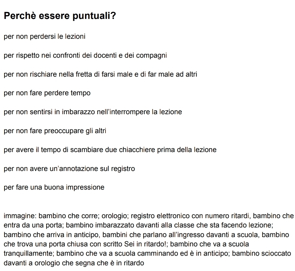 Perchè essere puntuali?
per non perdersi le lezioni
per rispetto nei confronti dei docenti e dei compagni
per non rischiare nella fretta di farsi male e di far male ad altri
per non fare perdere tempo
per non sentirsi in imbarazzo nell’interrompere la lezione
per non fare preoccupare gli altri
per avere il tempo di scambiare due chiacchiere prima della lezione
per non avere un'annotazione sul registro
per fare una buona impressione
immagine: bambino che corre; orologio; registro elettronico con numero ritardi, bambino che
entra da una porta; bambino imbarazzato davanti alla classe che sta facendo lezione;
bambino che arriva in anticipo, bambini che parlano all’ingresso davanti a scuola, bambino
che trova una porta chiusa con scritto Sei in ritardo!; bambino che va a scuola
tranquillamente; bambino che va a scuola camminando ed è in anticipo; bambino scioccato
davanti a orologio che segna che è in ritardo