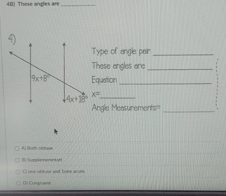 4B) These angles are_
Type of angle pair_
These angles are_
Equation_
x= _
Angle Measurements=_
A) Both obtuse
B) Supplememntart
C) one obtuse and 1one acute
D) Congruent