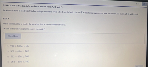 of 3 =
DIRECTIONS: Use this information to answer Parts A, B, and C.
Jackie must have at least $500 in her savings account to avoid a fee from the bank. She has $762 in her savings account now. Each week, she makes a $45 withdrawal.
Part A
Write an inequality to model the situation. Let w be the number of weeks.
Which of the following is the correct inequality?
Show Hints
762+500w>45
500-45w<762</tex>
762-45w≥ 500
762-45w≤ 500