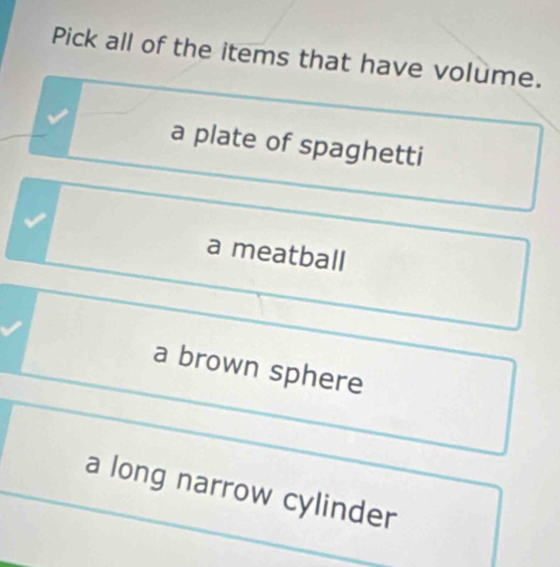 Pick all of the items that have volume.
a plate of spaghetti
a meatball
a brown sphere
a long narrow cylinder