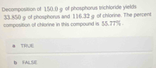 Decomposition of 150.0 g of phosphorus trichloride yields
33.850 g of phosphorus and 116.32 g of chlorine. The percent
composition of chlorine in this compound is 55.77%.
a TRUE
b FALSE