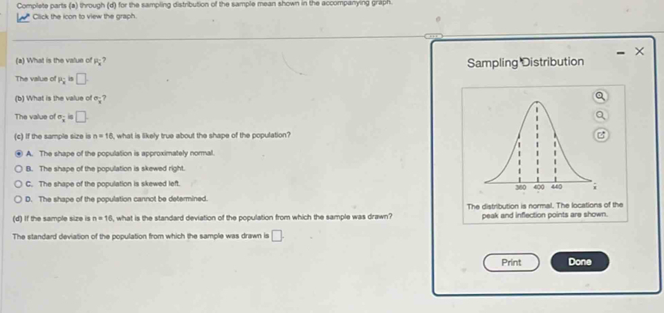 Complete parts (a) through (d) for the sampling distribution of the sample mean shown in the accompanying graph.
Click the icon to view the graph.
、
(a) What is the value of P_overline x
Sampling Distribution
The value of P_overline x □. 
(b) What is the value of sigma _overline x
The value of sigma _x 8 □. 
(c) If the sample size is n=16 , what is likely true about the shape of the population?
A. The shape of the population is approximately normal.
B. The shape of the population is skewed right.
C. The shape of the population is skewed left. 360 400 440 i
D. The shape of the population cannot be determined.
The distribution is normal. The locations of the
(d) If the sample size is n=16 , what is the standard deviation of the population from which the sample was drawn? peak and inflection points are shown.
The standard deviation of the population from which the sample was drawn is □. 
Print Done