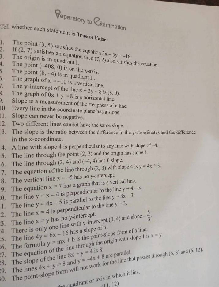 reparatory to xamination
Tell whether each statement is True or False.
1. The point (3,5) satisfies the equation
2. If (2,7) satisfies an equation then
3. The origin is in quadrant I. (7,2) 3x-5y=-16. also satisfies the equation.
4. The point (-408,0) is on the x-axis.
5. The point (8,-4) is in quadrant II.
6. The graph of x=-10 is a vertical line.
7. The y-intercept of the line x+3y=8 is (8,0).
8. The graph of 0x+y=8 is a horizontal line.
. Slope is a measurement of the steepness of a line.
10. Every line in the coordinate plane has a slope.
1. Slope can never be negative.
2. Two different lines cannot have the same slope.
3. The slope is the ratio between the difference in the y-coordinates and the difference
in the x-coordinate.
4. A line with slope 4 is perpendicular to any line with slope of -4.
5. The line through the point (2,2) and the origin has slope 1.
6. The line through (2,4) and (-4,4) has 0 slope.
7. The equation of the line through (2,3) with slope 4 is y=4x+3.
8. The vertical line x=-5 has no y-intercept.
9. The equation x=7 has a graph that is a vertical line.
0. The line y=x-4 is perpendicular to the line y=4-x.
1. The line y=4x-5 is parallel to the line y=8x-3.
2. The line x=4 is perpendicular to the line y=3.
3. The line x=y has no y-intercept. and slope - 5/3 .
4. There is only one line with y-intercept (0,4)
5. The line 4y=6x-16 has a slope of 6.
6. The formula y=mx+b is the point-slope form of a line.
7. The equation of the line through the origin with slope 1 is x=y.
8. The slope of the line 8x+y=4 is 8.
will not work for the line that passes through (6,8) and (6,12).
9. The lines 4x+y=8 and y=-4x+8 are parallel.
0. The point
I quadrant or axis in which it lies.
(1112)