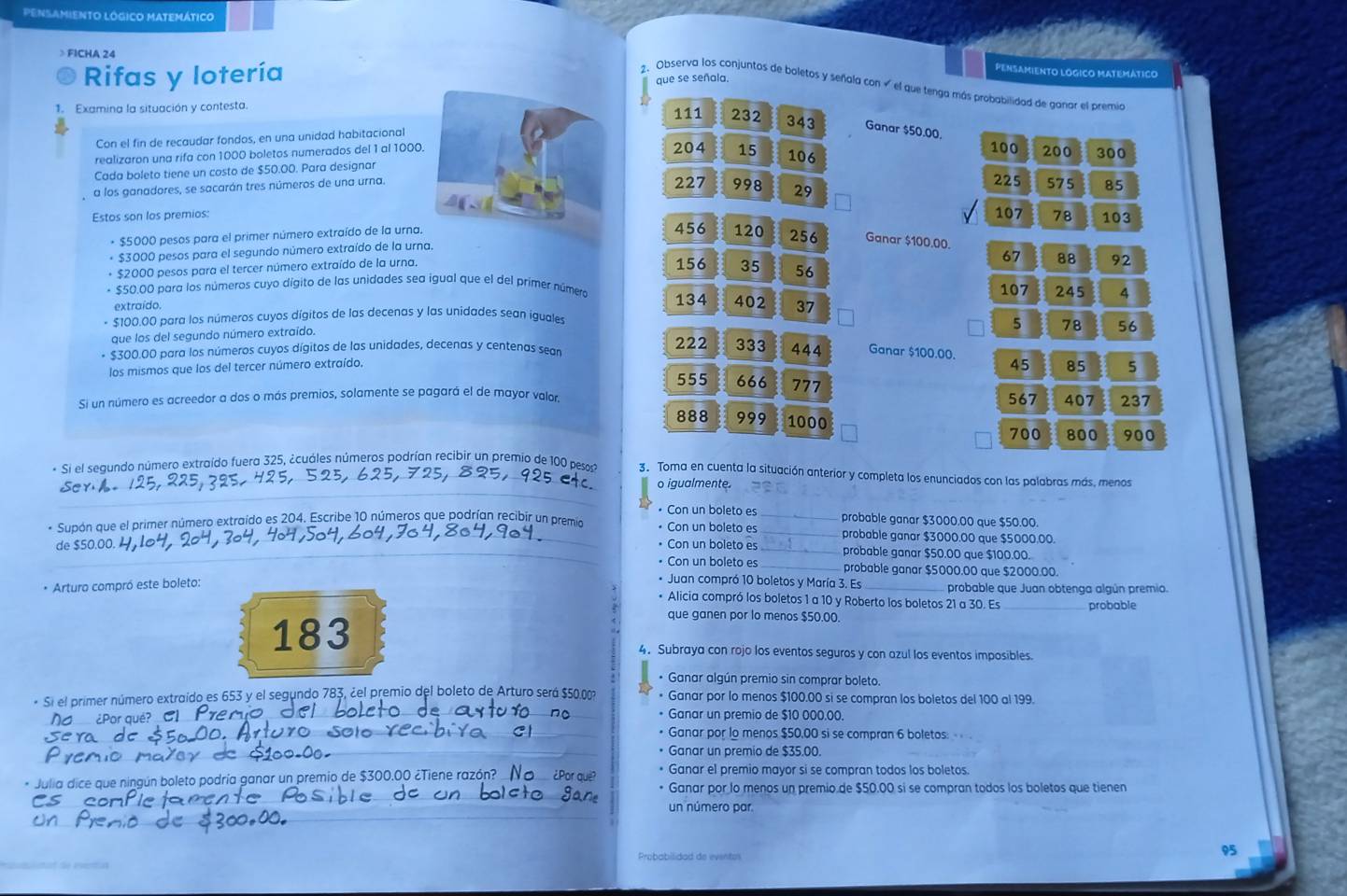 Pensamiento lógico Matemático
FÍCHA 24
Rifas y lotería
PENSAMIENTO LOGICO MATEMATICO
que se señala.
2. Observa los conjuntos de boletos y señala con  el que tenga más probabilidad de ganar el premio
Examina la situación y contesta.111 232 343 Ganar $50.00.
Con el fin de recaudar fondos, en una unidad habitacional204 100 200 300
realizaron una rifa con 1000 boletos numerados del 1 al 1000.
Cada boleto tiene un costo de $50.00. Para designar15 106
227 998 29
a los ganadores, se sacarán tres números de una urna. 225 575 85
Estos son los premios:107 78 103
* $5000 pesos para el primer número extraído de la urna.456 120 256 Ganar $100.00.
* $3000 pesos para el segundo número extraído de la urna.
67
+ $2000 pesos para el tercer número extraído de la urna. 156 35 56 88 92
+ $50.00 para los números cuyo dígito de las unidades sea igual que el del primer número 134 402 107 245 4
extraído
* $100.00 para los números cuyos dígitos de las decenas y las unidades sean iguales 37
que los del segundo número extraído.
5 78 56
$300.00 para los números cuyos dígitos de las unidades, decenas y centenas sean 222 333 444 Ganar $100.00. 45 85 5
los mismos que los del tercer número extraído.
555 666 777
Si un número es acreedor a dos o más premios, solamente se pagará el de mayor valor. 567 407 237
888 999 1000
700 800 900
* Si el segundo número extraído fuera 325, ¿cuáles números podrían recibir un premio de 100 pesos 3. Toma en cuenta la situación anterior y completa los enunciados con las palabras más, menos
o igualmente.
• Con un boleto es probable ganar $3000.00 que $50.00.
* Supón que el primer número extraído es 204. Escribe 10 números que podrían recibír un premio • Con un boleto es __probable ganar $3000.00 que $5000.00.
• Con un boleto es probable ganar $50.00 que $100.00.
de $50.00. • Con un boleto es __probable ganar $5000.00 que $2000.00.
* Juan compró 10 boletos y María 3. Es
* Arturo compró este boleto: _ probable que Juan obtenga algún premio.
* Alicia compró los boletos 1 a 10 y Roberto los boletos 21 a 30. Es_ probable
que ganen por lo menos $50.00.
183 4. Subraya con rojo los eventos seguros y con azul los eventos imposibles.
* Ganar algún premio sin comprar boleto.
* Si el primer número extraído es 653 y el segundo 783, ¿el premio del boleto de Arturo será $50 0m * Ganar por lo menos $100.00 si se compran los boletos del 100 al 199.
* Ganar un premio de $10 000.00.
• Ganar por lo menos $50,00 si se compran 6 boletos: 
• Ganar un premio de $35.00.
* Julia dice que ningún boleto podría ganar un premio de $300.00 ¿Tiene razón? * Ganar el premio mayor si se compran todos los boletos.
• Ganar por lo menos un premio de $50.00 si se compran todos los boletos que tienen
un número par
Probabilidad de eventos
95