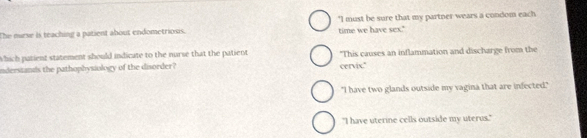 "I must be sure that my partner wears a condom each
The nurse is teaching a patient about endometriosis. time we have sex."
Which patient statement should indicate to the nurse that the patient "This causes an inflammation and discharge from the
nderssands the pathophysiology of the disorder? cervix."
"I have two glands outside my vagina that are infected."
"I have uterine cells outside my uterus."