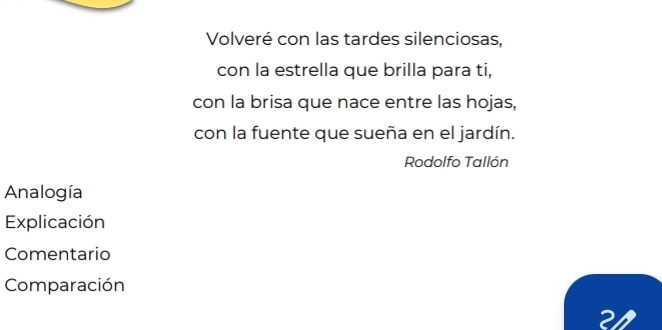 Volveré con las tardes silenciosas, 
con la estrella que brilla para ti, 
con la brisa que nace entre las hojas, 
con la fuente que sueña en el jardín. 
Rodolfo Tallón 
Analogía 
Explicación 
Comentario 
Comparación 
21