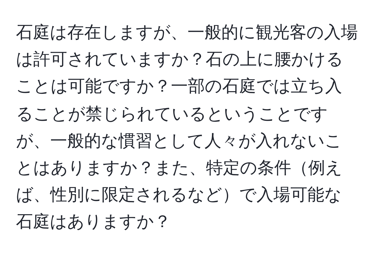 石庭は存在しますが、一般的に観光客の入場は許可されていますか？石の上に腰かけることは可能ですか？一部の石庭では立ち入ることが禁じられているということですが、一般的な慣習として人々が入れないことはありますか？また、特定の条件例えば、性別に限定されるなどで入場可能な石庭はありますか？