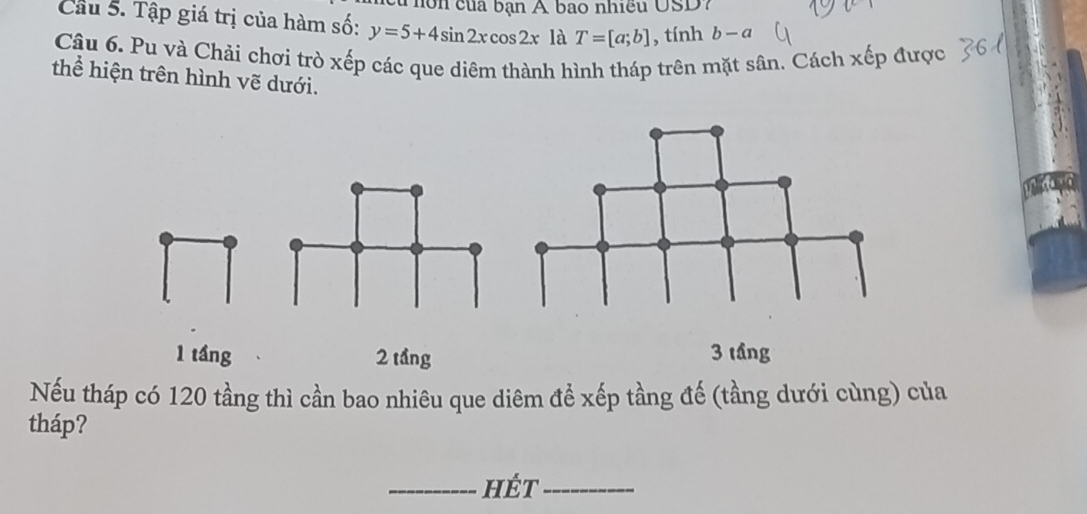 hôn của bạn A bao nhiều USD?
Cầu 5. Tập giá trị của hàm số: y=5+4sin 2xcos 2x là T=[a;b] , tính b-a
Câu 6. Pu và Chải chơi trò xếp các que diêm thành hình tháp trên mặt sân. Cách xếp được
thể hiện trên hình vẽ dưới.
1 tầng 2 tầng 3 tầng
Nếu tháp có 120 tầng thì cần bao nhiêu que diêm để xếp tầng đế (tầng dưới cùng) của
tháp?
_hÉt_