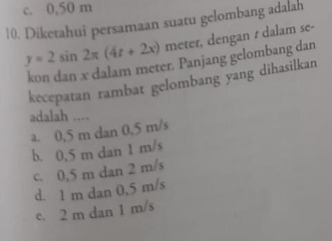 c. 0,50 m
10. Diketahui persamaan suatu gelombang adalah
y=2sin 2π (4t+2x) meter, dengan t dalam se-
kon dan x dalam meter. Panjang gelombang dan
kecepatan rambat gelombang yang dihasilkan
adalah ....
a. 0,5 m dan 0,5 m/s
b. 0,5 m dan 1 m/s
c. 0,5 m dan 2 m/s
d. 1 m dan 0,5 m/s
e. 2 m dan 1 m/s