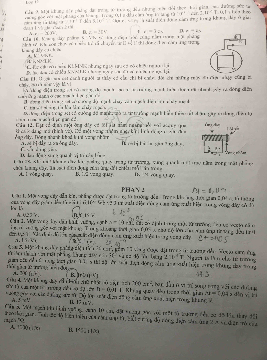 Lớp 12
Cầu 9. Một khung dây phẳng đặt trong từ trường đều nhưng biến đổi theo thời gian, các đường sức từ
ú vuông góc với mặt phăng của khung. Trong 0,1 s đầu cảm ứng từ tăng từ 10^(-5)T đến 2.10^(-5)T T; 0,1 s tiếp theo
tr cảm ứng từ tăng từ 2.10^(-5) T đến 5.10^(-5)T 7. Gọi et và e2 là suất điện động cảm ứng trong khung dây ở giai
kL đoạn 1 và giai đoạn 2 thì
A. e_1=200V. B. e_2=30V.
C. e_1=3e_2. D. e_1=e_2.
a Câu 10. Khung dây phẳng KLMN và dòng điện tròn cùng nằm trong mặt phẳng
hình vẽ. Khi con chạy của biển trở di chuyền từ E về F thì dòng điện cảm ứng trong
. khung dây có chiều
A. KLMNK.
B. KNMLK.
C. lúc đầu có chiều KLMNK nhưng ngay sau đó có chiều ngược lại.
D. lúc đầu có chiều KNMLK nhưng ngay sau đó có chiều ngược lại.
Câu 11. Ở gần nơi sét đánh người ta thấy có cầu chì bị chảy; đôi khi những máy đo điện nhạy cũng bị
cháy. Sở dĩ như vậy là vì
A. dòng điện trong sét có cường độ mạnh, tạo ra từ trường mạnh biến thiên rất nhanh gây ra dòng điện
cảm ứng mạnh ở các mạch điện gần đó.
B. dòng điện trong sét có cường độ mạnh chạy vào mạch điện làm cháy mạch
C. tia sét phóng tia lửa làm cháy mạch.
D. dòng điện trong sét có cường độ mạnh, tạo ra từ trường mạnh biến thiên rất chậm gây ra dòng điện tự
cảm ở các mạch điện gần đó.
Câu 12. Đặt cố định một ống dây có lõi sắt nằm ngang nối với acquy qua
khoá k đang mở (hình vẽ). Để một vòng nhộm nhẹ, kín, linh động ở gần đầu
ống dây. Đóng nhanh khoá k thì vòng nhôm
A. sẽ bị đầy ra xa ống dây. B. sẽ bị hút lại gần ống dây.
C. vẫn đứng yên.
D. dao động xung quanh vị trí cân bằng.
Câu 13. Khi một khung dây kín phẳng quay trong từ trường, xung quanh một trục nằm trong mặt phẳng
chứa khung dây, thì suất điện động cảm ứng đổi chiều mỗi lần trong
A. 1 vòng quay. B. 1/2 vòng quay. D. 1/4 vòng quay.
phÀN 2
Câu 1. Một vòng dây dẫn kín, phẳng được đặt trong từ trường đều. Trong khoảng thời gian 0,04 s, từ thông
qua vòng dây giảm đều từ giá trị 6.10^(-3) Wb về 0 thì suất điện động cảm ứng xuất hiện trong vòng dây có độ
lớn là
A. 0,30 V. B. 0,15 V.
Câu 2. Một vòng dây dẫn hình vuông, cạnh a=10 cm, đặt cố định trong một từ trường đều có vectơ cảm
ứng từ vuông góc với mặt khung. Trong khoảng thời gian 0,05 s, cho độ lớn của cảm ứng từ tăng đều từ 0
đến 0,5 T. Xác định độ lớn của suất điện động cảm ứng xuất hiện trong vòng dây.
A. l,5 (V). B. 0,1 (V).
Câu 3. Một khung dây phẳng điện tích 20cm^2 7, gồm 10 vòng được đặt trong từ trường đều. Vectơ cảm ứng
từ làm thành với mặt phăng khung dây góc 30° và có độ lớn bằng 2.10^(-4)T * Người ta làm cho từ trường
giảm đều đến 0 trong thời gian 0,01 s thì độ lớn suất điện động cảm ứng xuất hiện trong khung dây trong
thời gian từ trường biến đối
A. 200 (μV). B. 160 (μV).
Câu 4. Một khung dây dẫn hình chữ nhật có diện tích 200cm^2 , ban đầu ở vị trí song song với các đường
sức từ của một từ trường đều có độ lớn B=0,01T T. Khung quay đều trong thời gian △ t=0,04 s đến vị trí
vuông góc với các đường sức từ. Độ lớn suất điện động cảm ứng xuất hiện trong khung là
A. 5 mV. B. 12 mV.
Câu 5. Một mạch kín hình vuông, cạnh 10 cm, đặt vuông góc với một từ trường đều có độ lớn thay đồi
theo thời gian. Tính tốc độ biến thiên của cảm ứng từ, biết cường độ dòng điện cảm ứng 2 A và điện trở của
mạch 5Ω.
A. 1000 (T/s). B. 1500 (T/s).